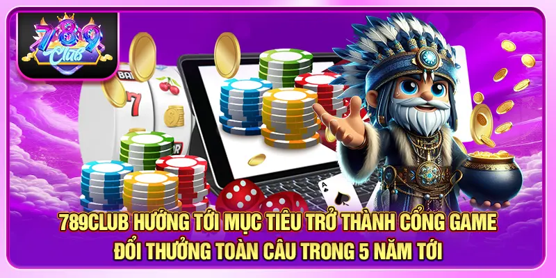 789CLUB hướng tới mục tiêu trở thành cổng game đổi thưởng toàn câu trong 5 năm tới